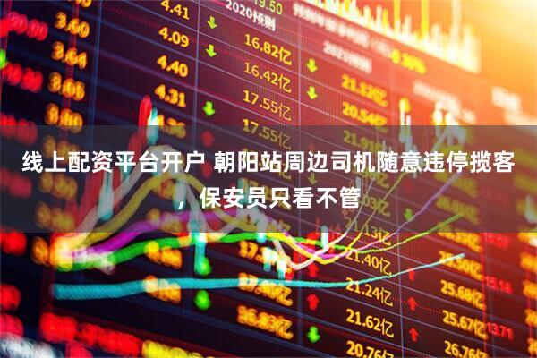线上配资平台开户 朝阳站周边司机随意违停揽客，保安员只看不管