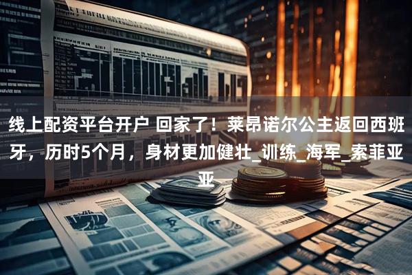 线上配资平台开户 回家了！莱昂诺尔公主返回西班牙，历时5个月，身材更加健壮_训练_海军_索菲亚