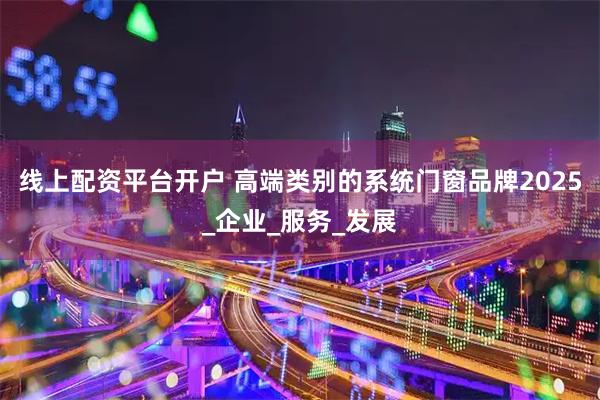 线上配资平台开户 高端类别的系统门窗品牌2025_企业_服务_发展