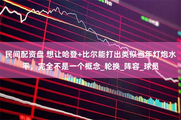 民间配资盘 想让哈登+比尔能打出类似当年灯炮水平，完全不是一个概念_轮换_阵容_球员