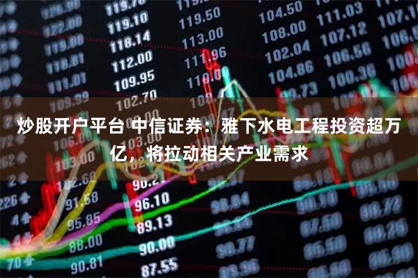 炒股开户平台 中信证券：雅下水电工程投资超万亿，将拉动相关产业需求
