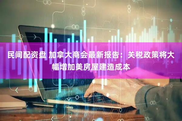 民间配资盘 加拿大商会最新报告：关税政策将大幅增加美房屋建造成本