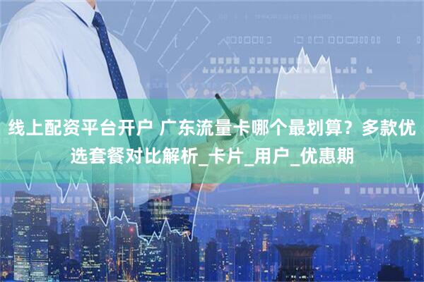 线上配资平台开户 广东流量卡哪个最划算？多款优选套餐对比解析_卡片_用户_优惠期