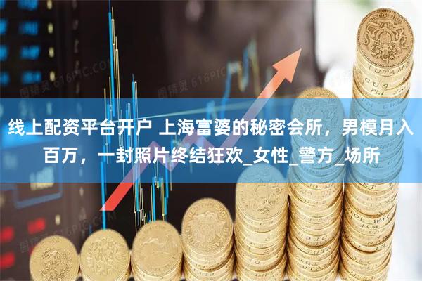 线上配资平台开户 上海富婆的秘密会所，男模月入百万，一封照片终结狂欢_女性_警方_场所