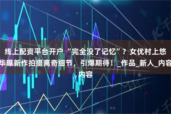 线上配资平台开户 “完全没了记忆”?女优村上悠华曝新作拍摄离奇细节,引爆期待!_作品_新人_内容