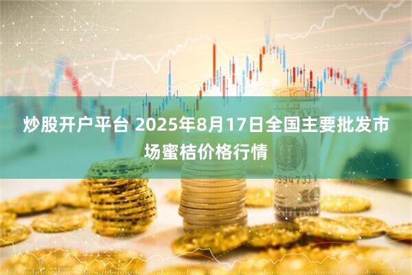炒股开户平台 2025年8月17日全国主要批发市场蜜桔价格行情