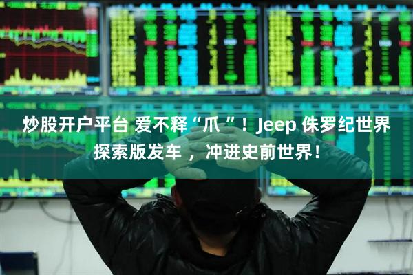 炒股开户平台 爱不释“爪 ”！Jeep 侏罗纪世界探索版发车 ，冲进史前世界！