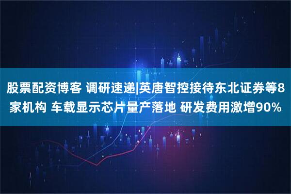 股票配资博客 调研速递|英唐智控接待东北证券等8家机构 车载显示芯片量产落地 研发费用激增90%