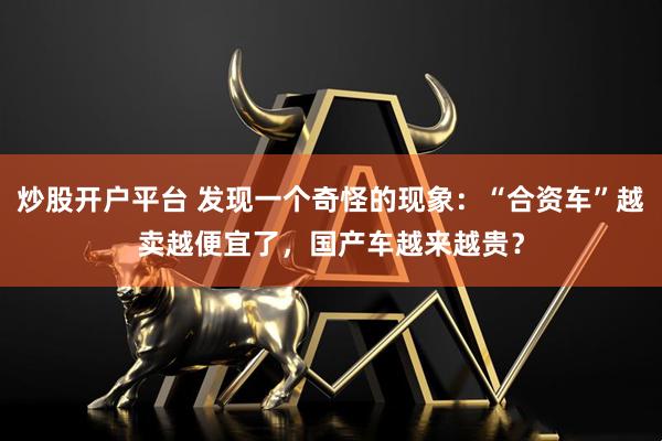 炒股开户平台 发现一个奇怪的现象：“合资车”越卖越便宜了，国产车越来越贵？