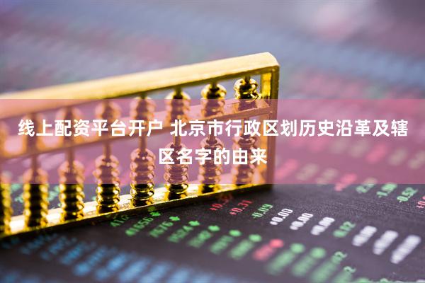 线上配资平台开户 北京市行政区划历史沿革及辖区名字的由来