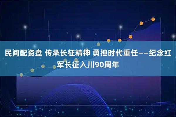 民间配资盘 传承长征精神 勇担时代重任——纪念红军长征入川90周年