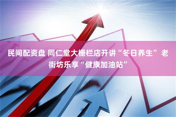 民间配资盘 同仁堂大栅栏店开讲“冬日养生” 老街坊乐享“健康加油站”