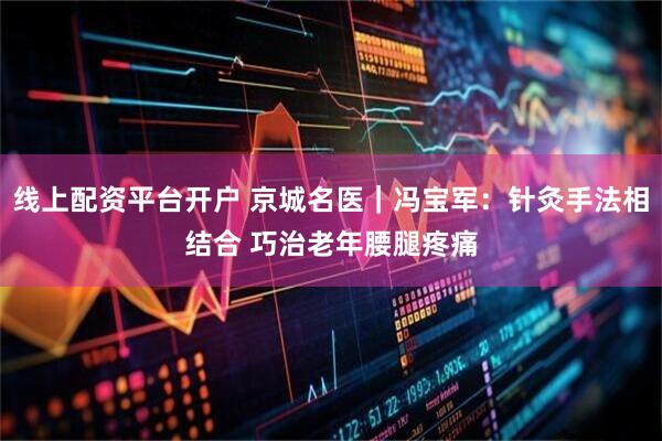 线上配资平台开户 京城名医｜冯宝军：针灸手法相结合 巧治老年腰腿疼痛