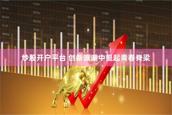 炒股开户平台 创新浪潮中挺起青春脊梁