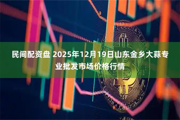 民间配资盘 2025年12月19日山东金乡大蒜专业批发市场价格行情