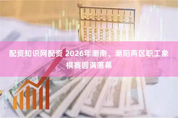 配资知识网配资 2026年潮南、潮阳两区职工象棋赛圆满落幕