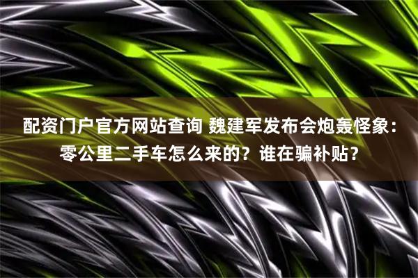 配资门户官方网站查询 魏建军发布会炮轰怪象：零公里二手车怎么来的？谁在骗补贴？