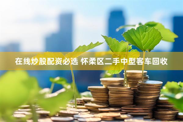 在线炒股配资必选 怀柔区二手中型客车回收