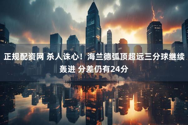 正规配资网 杀人诛心！海兰德弧顶超远三分球继续轰进 分差仍有24分